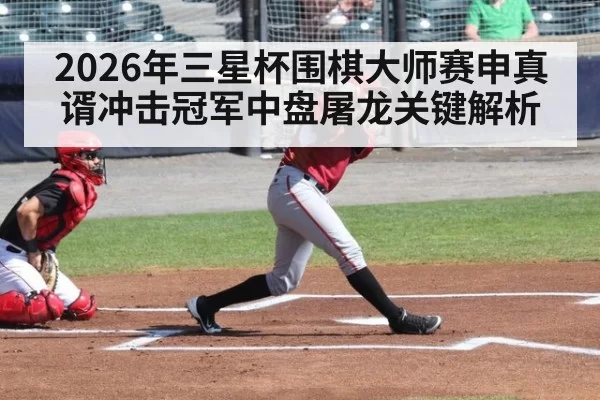 2026年三星杯围棋大师赛申真谞冲击冠军中盘屠龙关键解析